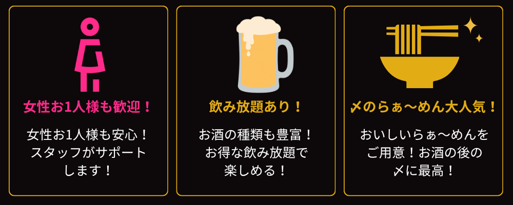 女性お1人様も歓迎
女性お1人様も安心
スタッフがサポートします

飲み放題あり
お酒の種類も豊富
お得な飲み放題で楽しめる

〆のらぁ〜めん大人気
おいしいらぁ〜めんをご用意
お酒の後の〆に最高